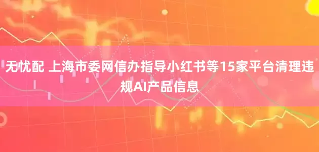 无忧配 上海市委网信办指导小红书等15家平台清理违规AI产品信息