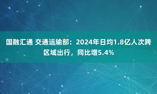 国融汇通 交通运输部：2024年日均1.8亿人次跨区域出行，同比增5.4%