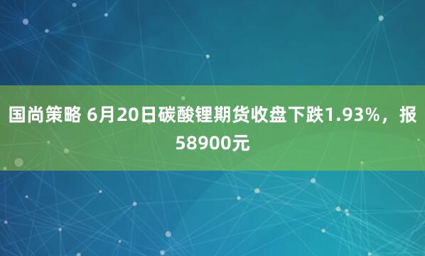 国尚策略 6月20日碳酸锂期货收盘下跌1.93%，报58900元