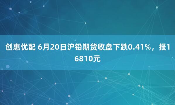 创惠优配 6月20日沪铅期货收盘下跌0.41%，报16810元