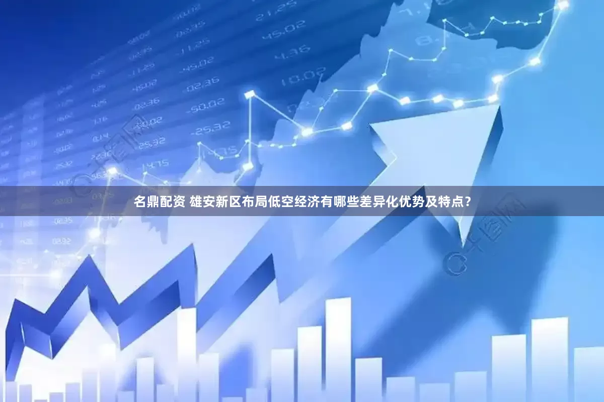 名鼎配资 雄安新区布局低空经济有哪些差异化优势及特点？