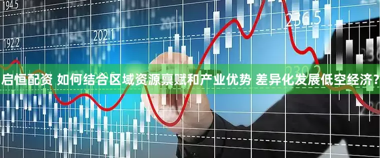 启恒配资 如何结合区域资源禀赋和产业优势 差异化发展低空经济？