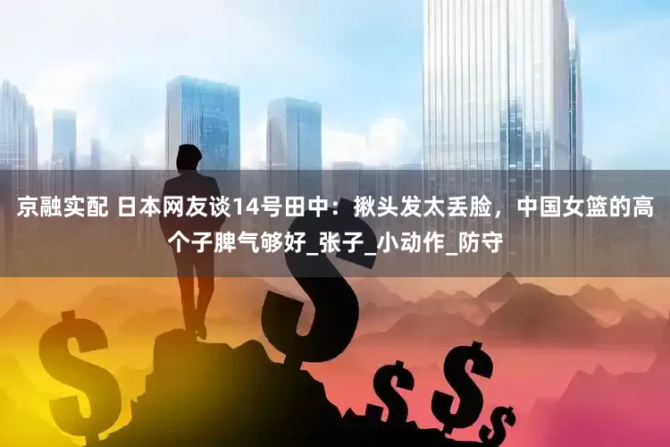 京融实配 日本网友谈14号田中：揪头发太丢脸，中国女篮的高个子脾气够好_张子_小动作_防守