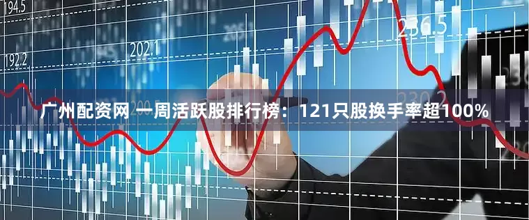 广州配资网 一周活跃股排行榜：121只股换手率超100%