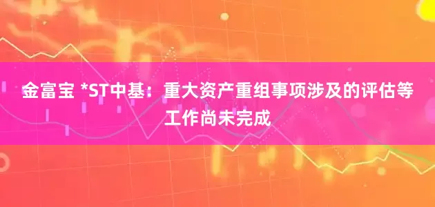 金富宝 *ST中基：重大资产重组事项涉及的评估等工作尚未完成