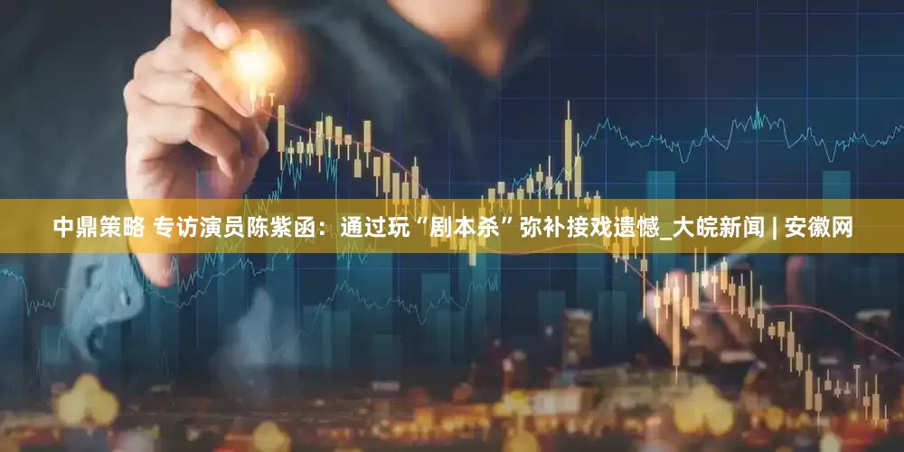 中鼎策略 专访演员陈紫函：通过玩“剧本杀”弥补接戏遗憾_大皖新闻 | 安徽网