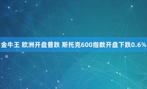 金牛王 欧洲开盘普跌 斯托克600指数开盘下跌0.6%
