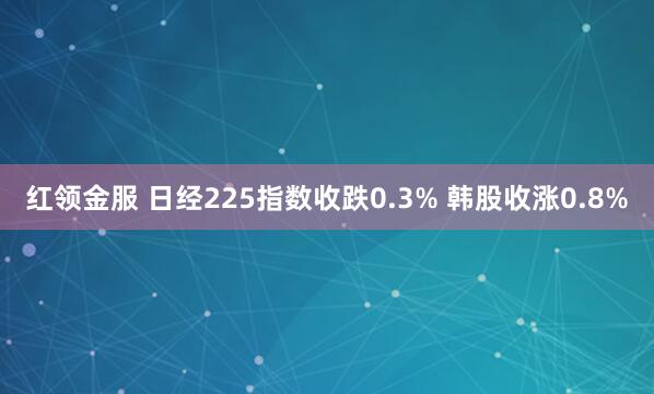 红领金服 日经225指数收跌0.3% 韩股收涨0.8%