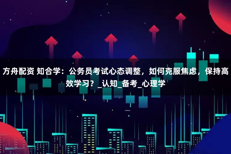 方舟配资 知合学：公务员考试心态调整，如何克服焦虑，保持高效学习？_认知_备考_心理学