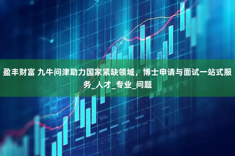 盈丰财富 九牛问津助力国家紧缺领域，博士申请与面试一站式服务_人才_专业_问题