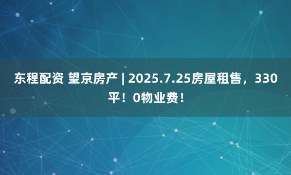 东程配资 望京房产 | 2025.7.25房屋租售，330平！0物业费！