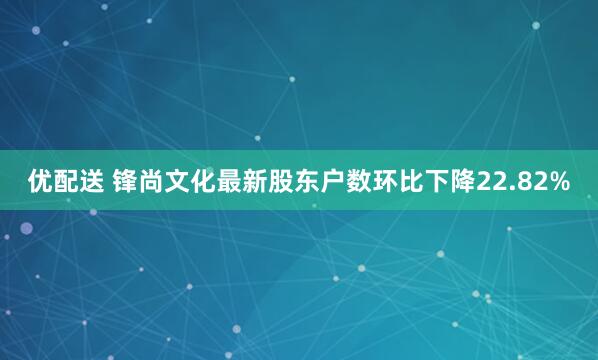 优配送 锋尚文化最新股东户数环比下降22.82%