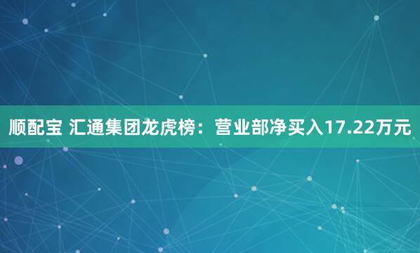 顺配宝 汇通集团龙虎榜：营业部净买入17.22万元