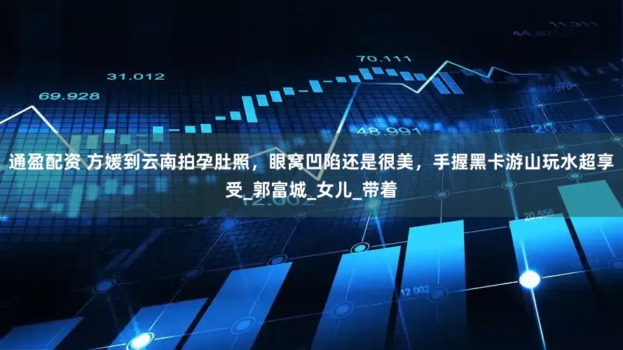 通盈配资 方媛到云南拍孕肚照，眼窝凹陷还是很美，手握黑卡游山玩水超享受_郭富城_女儿_带着
