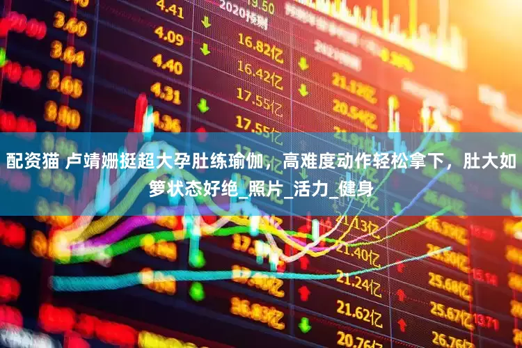 配资猫 卢靖姗挺超大孕肚练瑜伽，高难度动作轻松拿下，肚大如箩状态好绝_照片_活力_健身