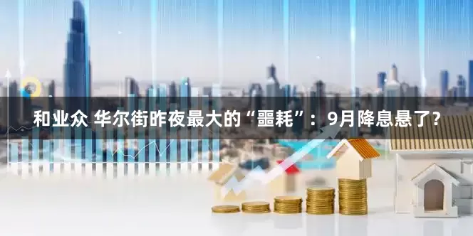 和业众 华尔街昨夜最大的“噩耗”：9月降息悬了？