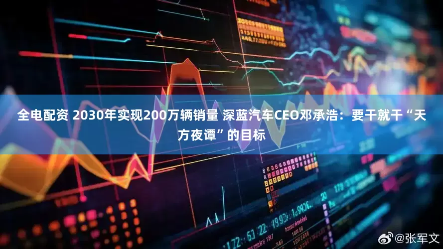 全电配资 2030年实现200万辆销量 深蓝汽车CEO邓承浩：要干就干“天方夜谭”的目标