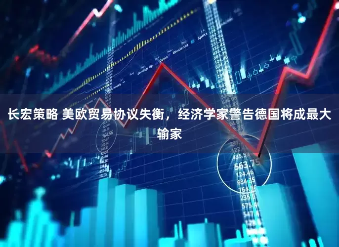 长宏策略 美欧贸易协议失衡，经济学家警告德国将成最大输家