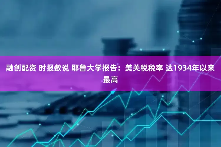 融创配资 时报数说 耶鲁大学报告：美关税税率 达1934年以来最高