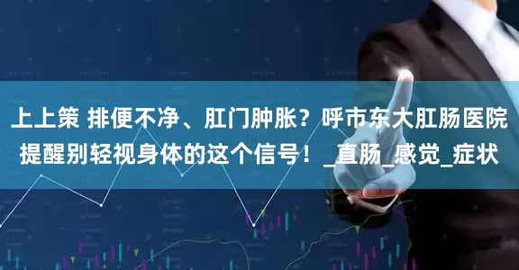 上上策 排便不净、肛门肿胀？呼市东大肛肠医院提醒别轻视身体的这个信号！_直肠_感觉_症状