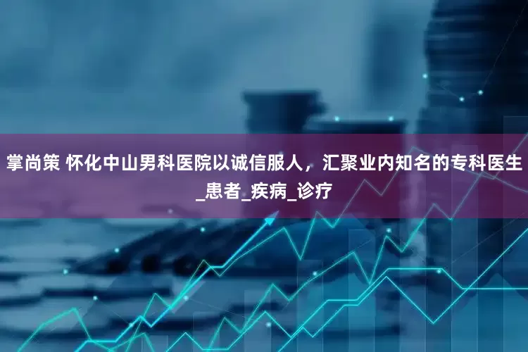 掌尚策 怀化中山男科医院以诚信服人，汇聚业内知名的专科医生_患者_疾病_诊疗