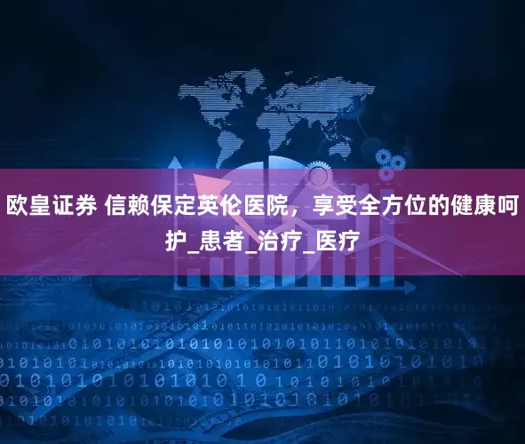 欧皇证券 信赖保定英伦医院，享受全方位的健康呵护_患者_治疗_医疗