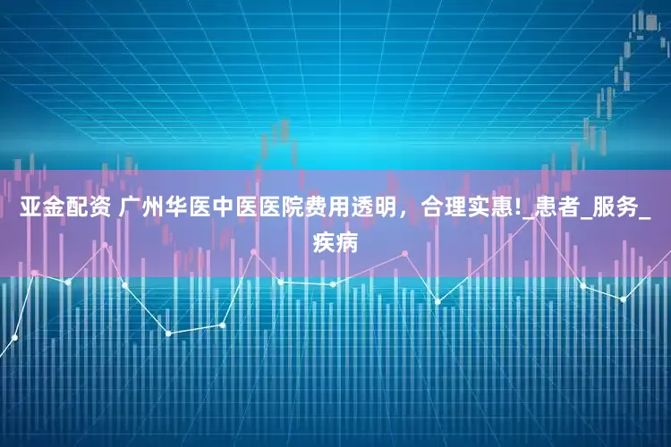 亚金配资 广州华医中医医院费用透明，合理实惠!_患者_服务_疾病