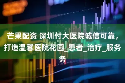 芒果配资 深圳付大医院诚信可靠，打造温馨医院花园_患者_治疗_服务