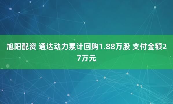 旭阳配资 通达动力累计回购1.88万股 支付金额27万元