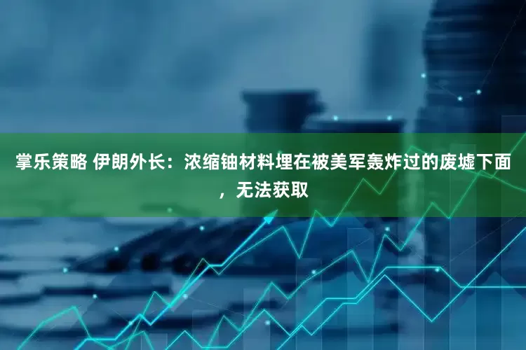 掌乐策略 伊朗外长：浓缩铀材料埋在被美军轰炸过的废墟下面，无法获取