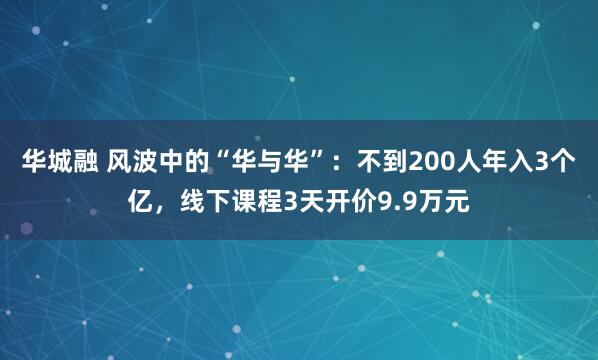 华城融 风波中的“华与华”：不到200人年入3个亿，线下课程3天开价9.9万元