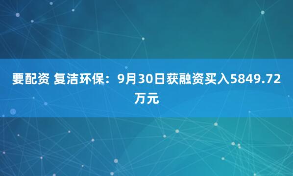 要配资 复洁环保：9月30日获融资买入5849.72万元