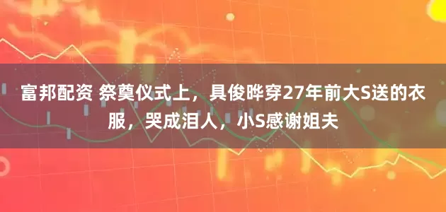 富邦配资 祭奠仪式上，具俊晔穿27年前大S送的衣服，哭成泪人，小S感谢姐夫