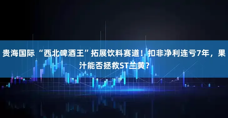 贵海国际 “西北啤酒王”拓展饮料赛道!扣非净利连亏7年,果汁能否拯救ST兰黄?