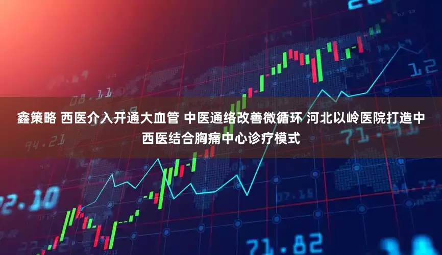 鑫策略 西医介入开通大血管 中医通络改善微循环 河北以岭医院打造中西医结合胸痛中心诊疗模式