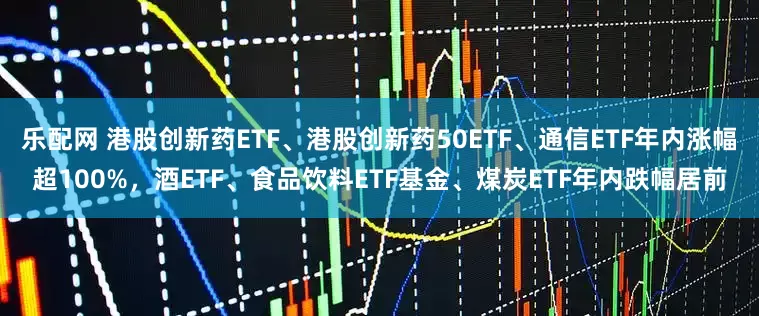 乐配网 港股创新药ETF、港股创新药50ETF、通信ETF年内涨幅超100%，酒ETF、食品饮料ETF基金、煤炭ETF年内跌幅居前