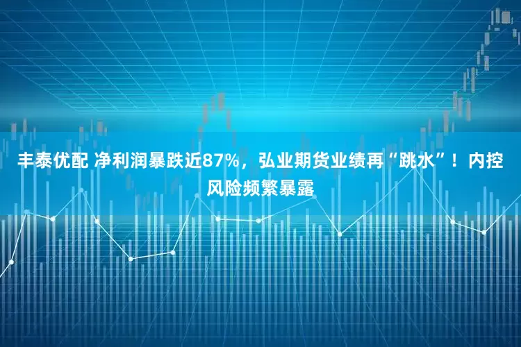 丰泰优配 净利润暴跌近87%,弘业期货业绩再“跳水”!内控风险频繁暴露