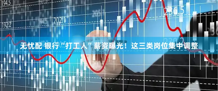无忧配 银行“打工人”薪资曝光！这三类岗位集中调整